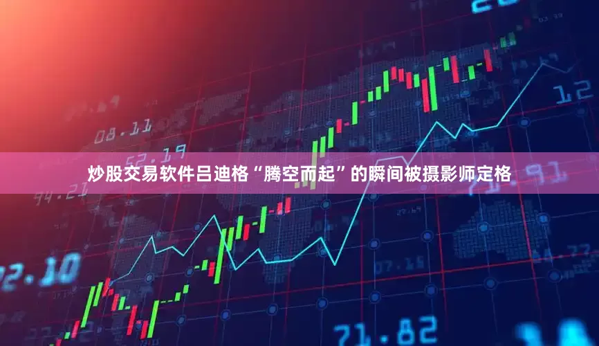 炒股交易软件吕迪格“腾空而起”的瞬间被摄影师定格