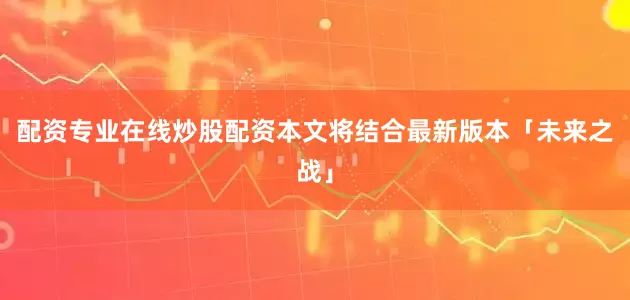 配资专业在线炒股配资本文将结合最新版本「未来之战」