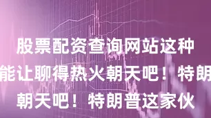 股票配资查询网站这种妥协应该能让聊得热火朝天吧！特朗普这家伙