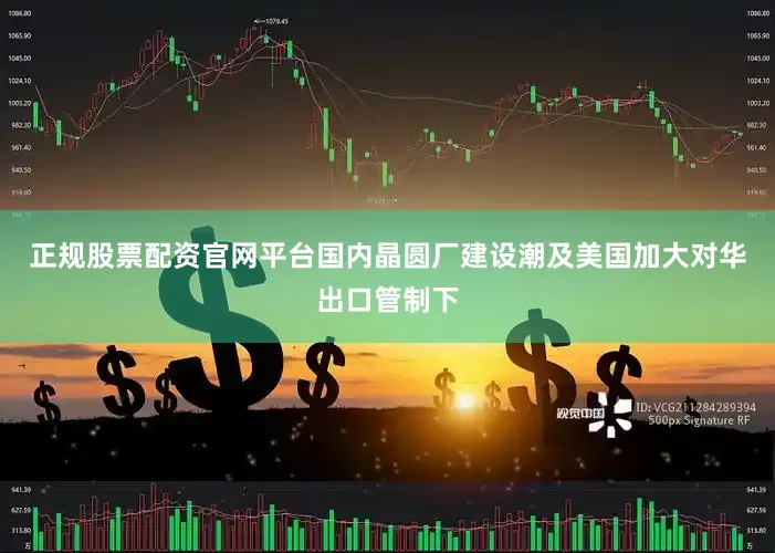 正规股票配资官网平台国内晶圆厂建设潮及美国加大对华出口管制下