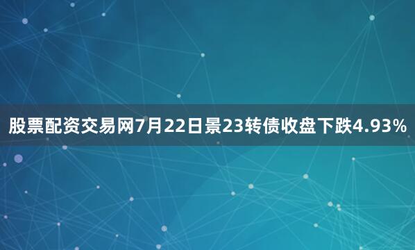 股票配资交易网7月22日景23转债收盘下跌4.93%