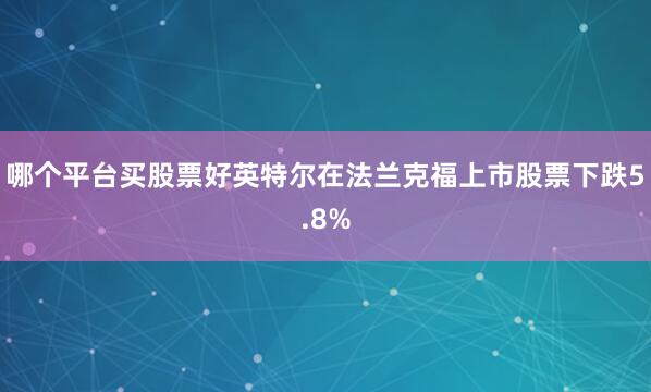 哪个平台买股票好英特尔在法兰克福上市股票下跌5.8%
