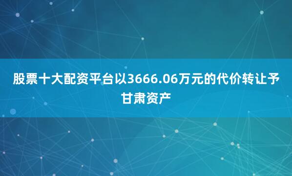 股票十大配资平台以3666.06万元的代价转让予甘肃资产