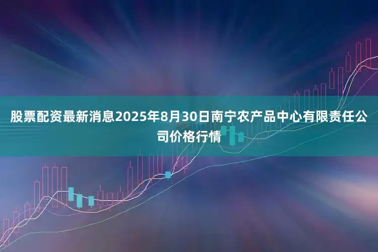 股票配资最新消息2025年8月30日南宁农产品中心有限责任公司价格行情