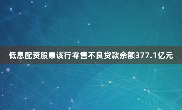 低息配资股票该行零售不良贷款余额377.1亿元