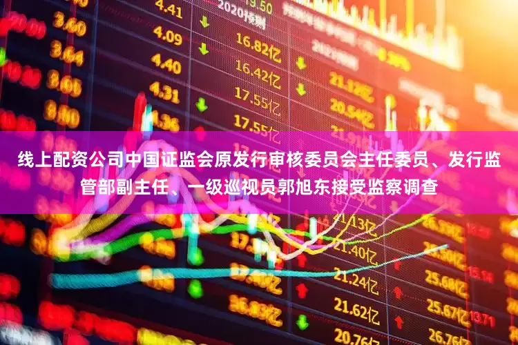 线上配资公司中国证监会原发行审核委员会主任委员、发行监管部副主任、一级巡视员郭旭东接受监察调查